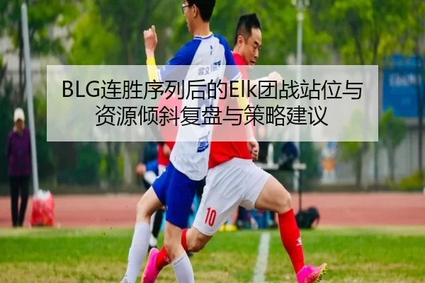BLG连胜序列后的Elk团战站位与资源倾斜复盘与策略建议