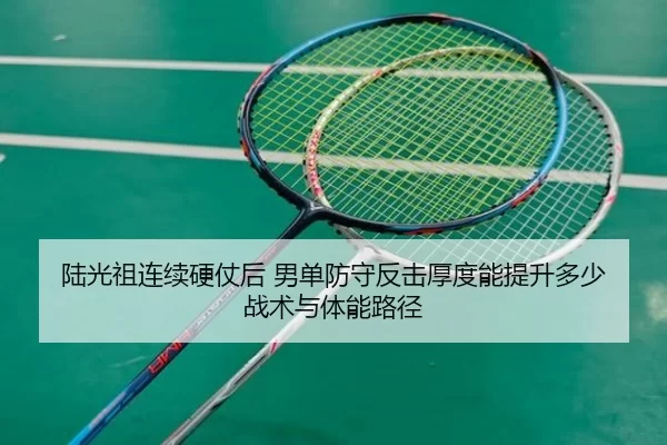 陆光祖连续硬仗后 男单防守反击厚度能提升多少 战术与体能路径